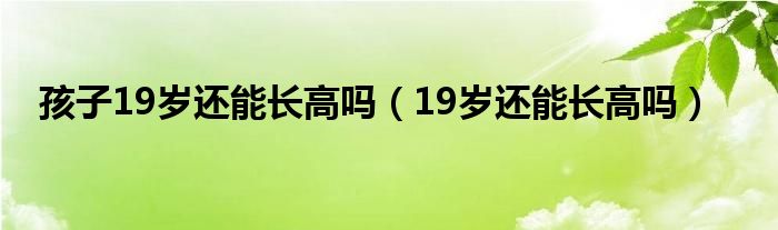 孩子19岁还能长高吗（19岁还能长高吗）