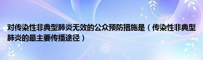 对传染性非典型肺炎无效的公众预防措施是（传染性非典型肺炎的最主要传播途径）