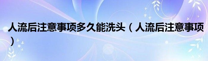 人流后注意事项多久能洗头（人流后注意事项）