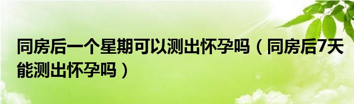 同房后一个星期可以测出怀孕吗（同房后7天能测出怀孕吗）