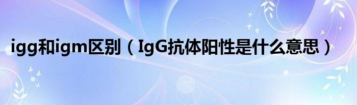 igg和igm区别（IgG抗体阳性是什么意思）