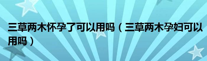 三草两木怀孕了可以用吗（三草两木孕妇可以用吗）