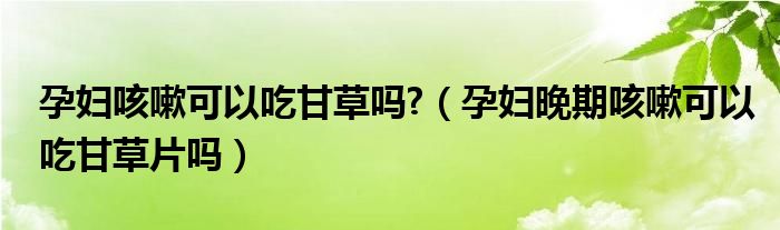 孕妇咳嗽可以吃甘草吗?（孕妇晚期咳嗽可以吃甘草片吗）