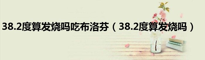 38.2度算发烧吗吃布洛芬（38.2度算发烧吗）