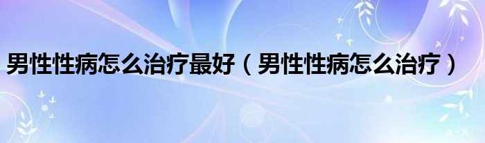 男性性病怎么治疗最好（男性性病怎么治疗）