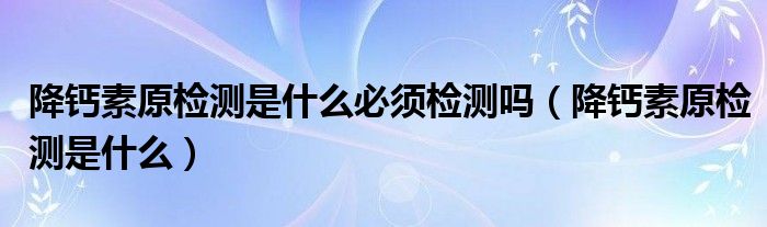 降钙素原检测是什么必须检测吗（降钙素原检测是什么）