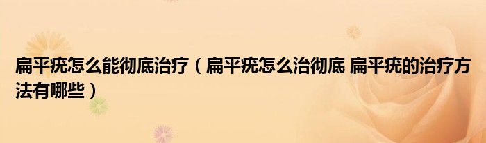 扁平疣怎么能彻底治疗（扁平疣怎么治彻底 扁平疣的治疗方法有哪些）