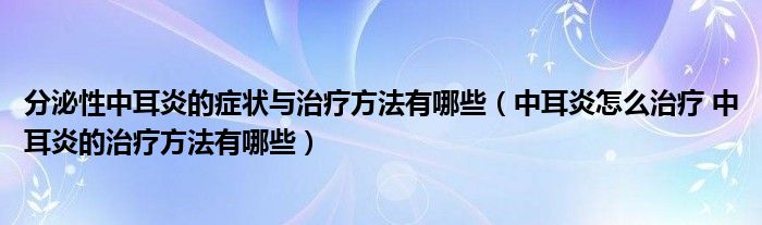 分泌性中耳炎的症状与治疗方法有哪些（中耳炎怎么治疗 中耳炎的治疗方法有哪些）