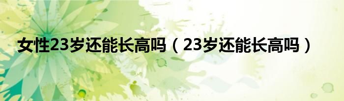 女性23岁还能长高吗（23岁还能长高吗）