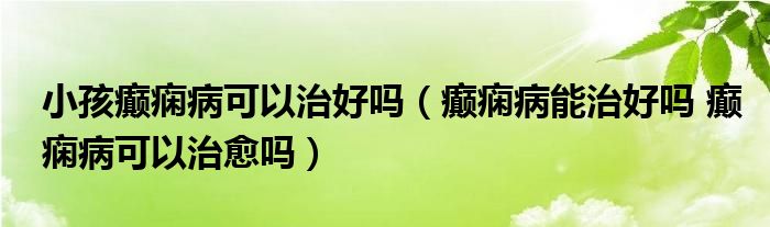 小孩癫痫病可以治好吗（癫痫病能治好吗 癫痫病可以治愈吗）