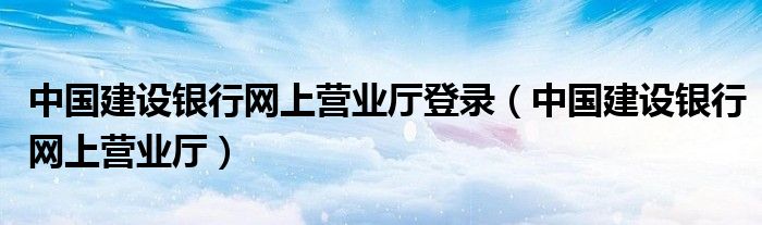 中国建设银行网上营业厅登录（中国建设银行网上营业厅）