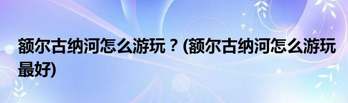 额尔古纳河怎么游玩？(额尔古纳河怎么游玩最好)