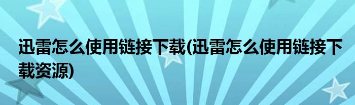 迅雷怎么使用链接下载(迅雷怎么使用链接下载资源)