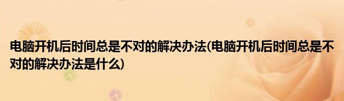 电脑开机后时间总是不对的解决办法(电脑开机后时间总是不对的解决办法是什么)