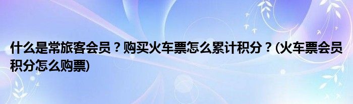 什么是常旅客会员？购买火车票怎么累计积分？(火车票会员积分怎么购票)