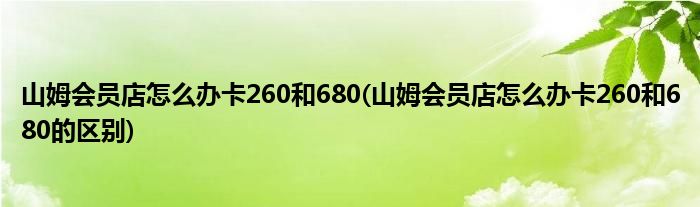 山姆会员店怎么办卡260和680(山姆会员店怎么办卡260和680的区别)