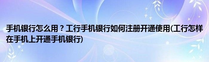 手机银行怎么用？工行手机银行如何注册开通使用(工行怎样在手机上开通手机银行)