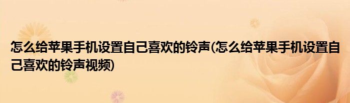 怎么给苹果手机设置自己喜欢的铃声(怎么给苹果手机设置自己喜欢的铃声视频)