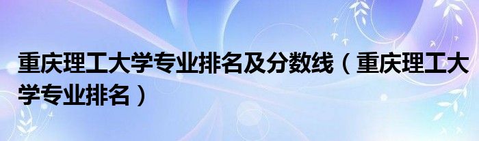 重庆理工大学专业排名及分数线（重庆理工大学专业排名）