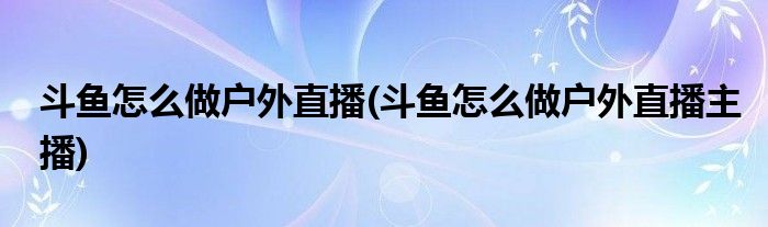 斗鱼怎么做户外直播(斗鱼怎么做户外直播主播)