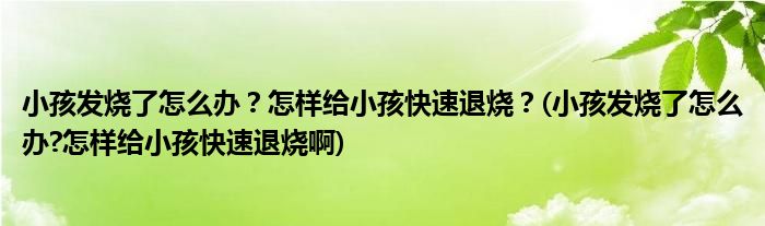 小孩发烧了怎么办？怎样给小孩快速退烧？(小孩发烧了怎么办?怎样给小孩快速退烧啊)