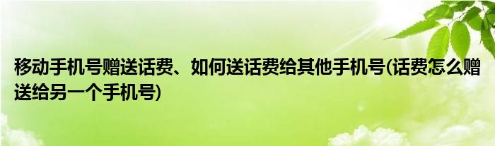 移动手机号赠送话费、如何送话费给其他手机号(话费怎么赠送给另一个手机号)