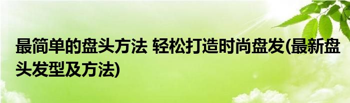 最简单的盘头方法 轻松打造时尚盘发(最新盘头发型及方法)