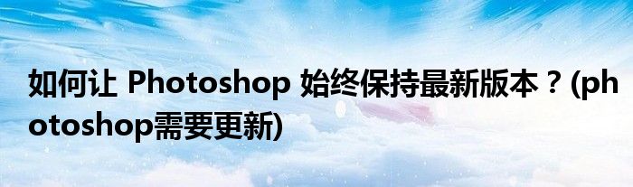 如何让 Photoshop 始终保持最新版本？(photoshop需要更新)