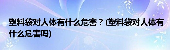 塑料袋对人体有什么危害？(塑料袋对人体有什么危害吗)