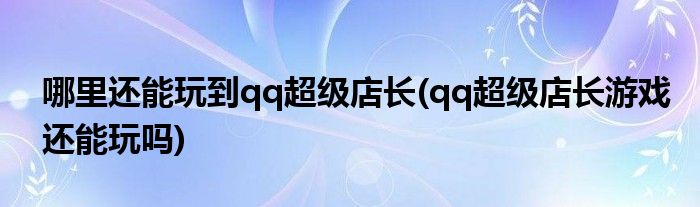 哪里还能玩到qq超级店长(qq超级店长游戏还能玩吗)