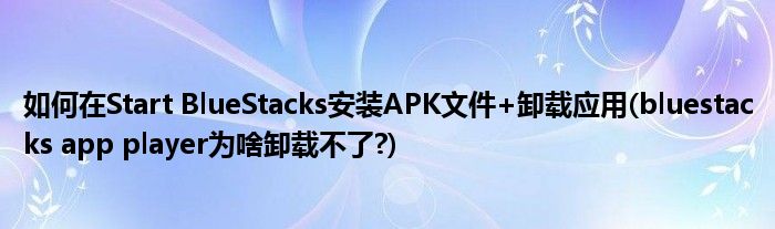 如何在Start BlueStacks安装APK文件+卸载应用(bluestacks app player为啥卸载不了?)