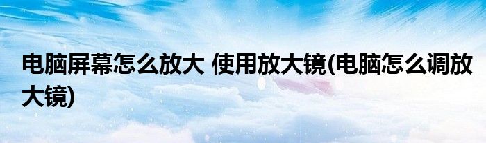 电脑屏幕怎么放大 使用放大镜(电脑怎么调放大镜)