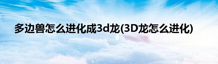 多边兽怎么进化成3d龙(3D龙怎么进化)