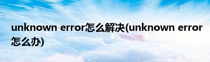 unknown error怎么解决(unknown error怎么办)