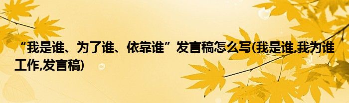 “我是谁、为了谁、依靠谁”发言稿怎么写(我是谁,我为谁工作,发言稿)