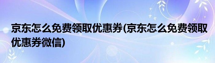 京东怎么免费领取优惠券(京东怎么免费领取优惠券微信)