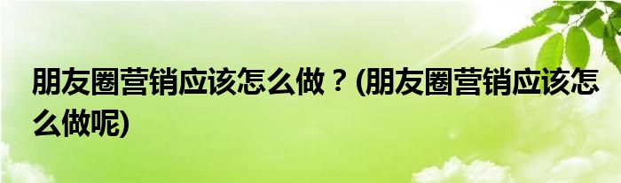 朋友圈营销应该怎么做？(朋友圈营销应该怎么做呢)