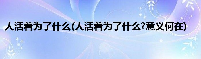 人活着为了什么(人活着为了什么?意义何在)