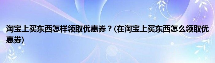 淘宝上买东西怎样领取优惠券？(在淘宝上买东西怎么领取优惠券)