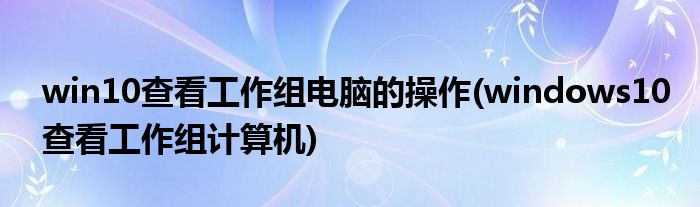 win10查看工作组电脑的操作(windows10查看工作组计算机)