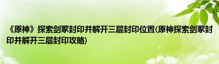 《原神》探索剑冢封印并解开三层封印位置(原神探索剑冢封印并解开三层封印攻略)