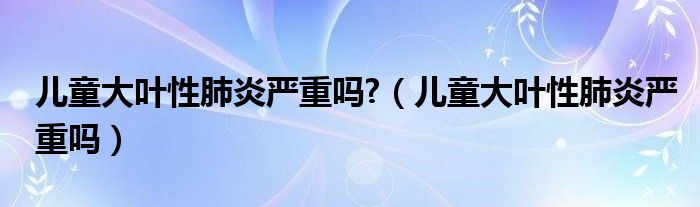 儿童大叶性肺炎严重吗?（儿童大叶性肺炎严重吗）