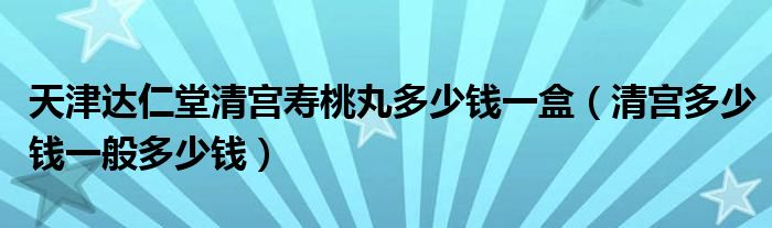 天津达仁堂清宫寿桃丸多少钱一盒（清宫多少钱一般多少钱）