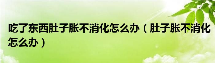 吃了东西肚子胀不消化怎么办（肚子胀不消化怎么办）