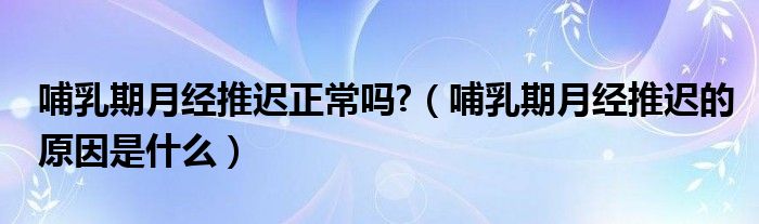 哺乳期月经推迟正常吗?（哺乳期月经推迟的原因是什么）