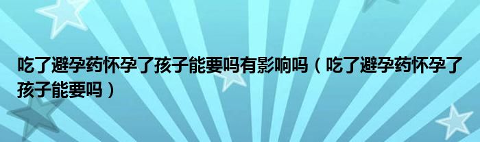 吃了避孕药怀孕了孩子能要吗有影响吗（吃了避孕药怀孕了孩子能要吗）