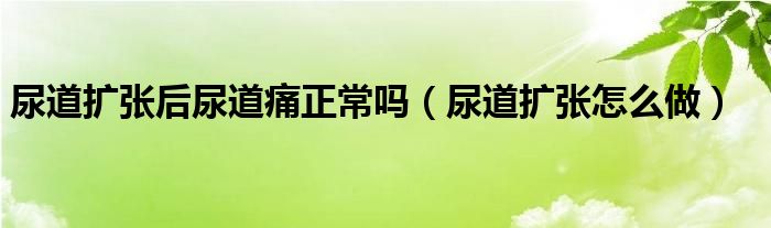 尿道扩张后尿道痛正常吗（尿道扩张怎么做）