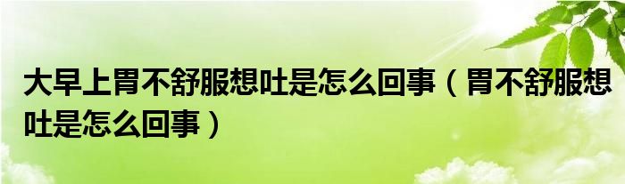 大早上胃不舒服想吐是怎么回事（胃不舒服想吐是怎么回事）