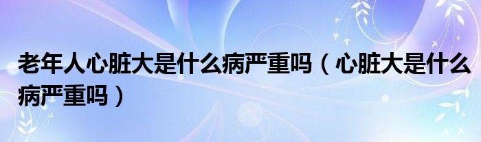 老年人心脏大是什么病严重吗（心脏大是什么病严重吗）