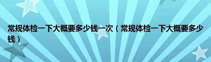 常规体检一下大概要多少钱一次（常规体检一下大概要多少钱）